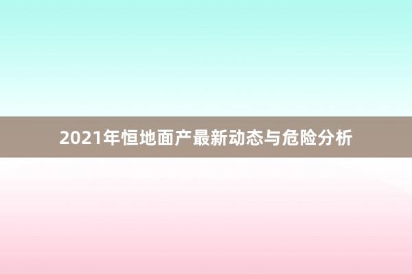 2021年恒地面产最新动态与危险分析
